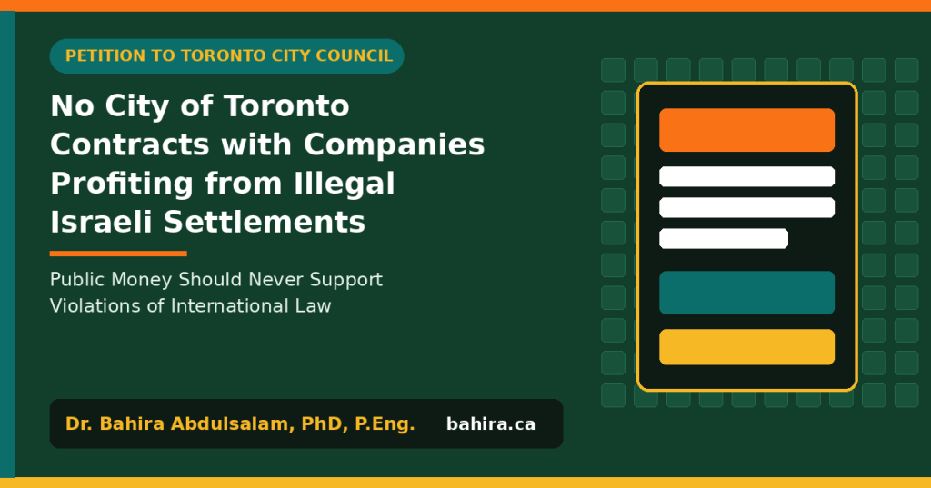 Typographic graphic: Petition to Toronto City Council: No City of Toronto Contracts with Companies Profiting from Illegal Israeli Settlements. Public Money Should Never Support Violations of International Law. Dr. Bahira Abdulsalam, PhD, P.Eng., bahira.ca.
